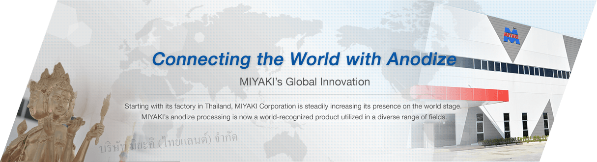 Connecting the World with anodize Miyaki’s Global Innovation Starting with its factory in Thailand, Miyaki Corporation is steadily increasing its presence on the world stage. Miyaki’s anodize processing is now a world-recognized product utilized in a diverse range of fields.